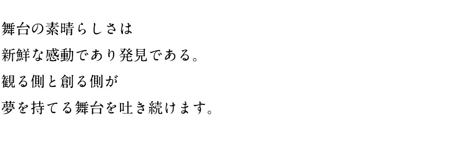 舞台の素晴らしさは
新鮮な感動であり発見である。
観る側と創る側が
夢を持てる舞台を吐き続けます。